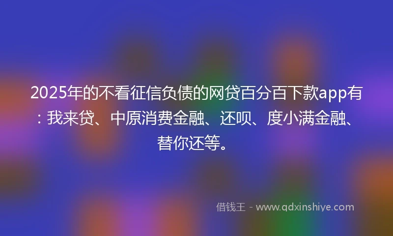 2025年的不看征信负债的网贷百分百下款app有：我来贷、中原消费金融、还呗、度小满金融、替你还等。
