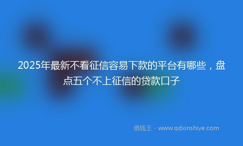 2025年最新不看征信容易下款的平台有哪些，盘点五个不上征信的贷款口子