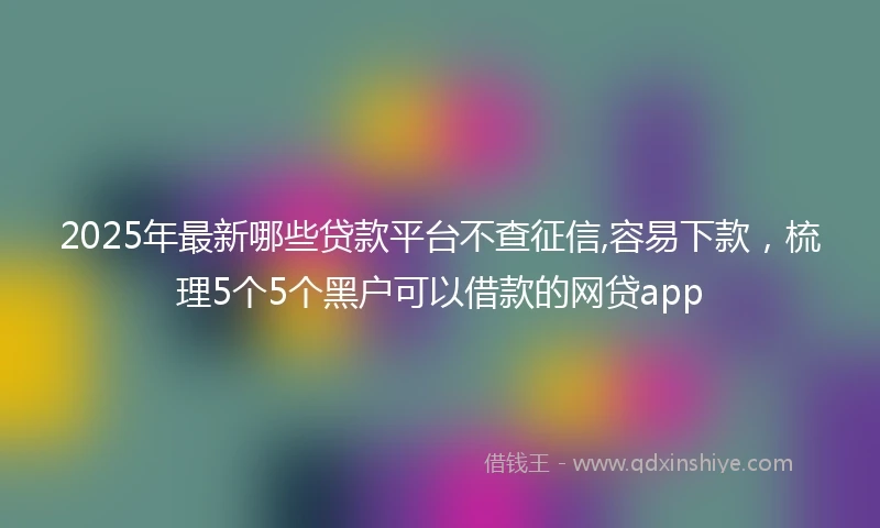 2025年最新哪些贷款平台不查征信,容易下款，梳理5个5个黑户可以借款的网贷app