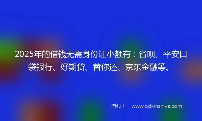 2025年的借钱无需身份证小额有：省呗、平安口袋银行、好期贷、替你还、京东金融等。
