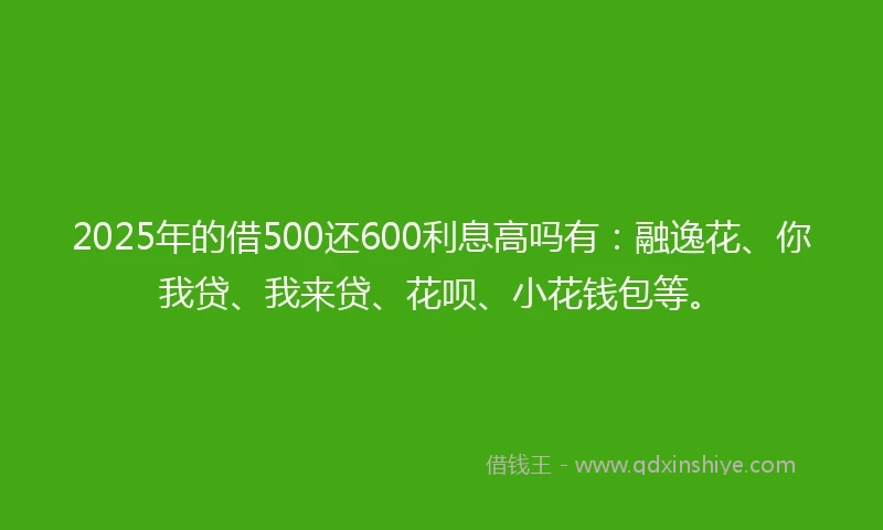 2025年的借500还600利息高吗有：融逸花、你我贷、我来贷、花呗、小花钱包等。