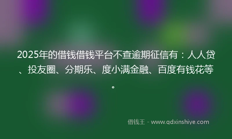 2025年的借钱借钱平台不查逾期征信有：人人贷、投友圈、分期乐、度小满金融、百度有钱花等。