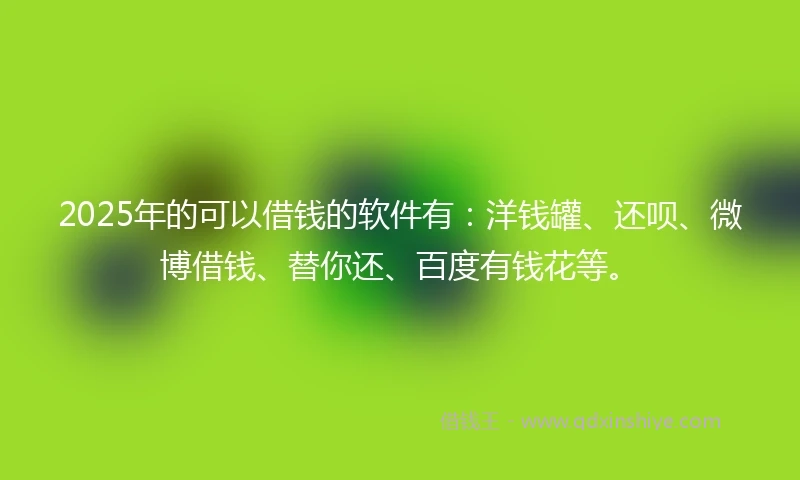 2025年的可以借钱的软件有：洋钱罐、还呗、微博借钱、替你还、百度有钱花等。