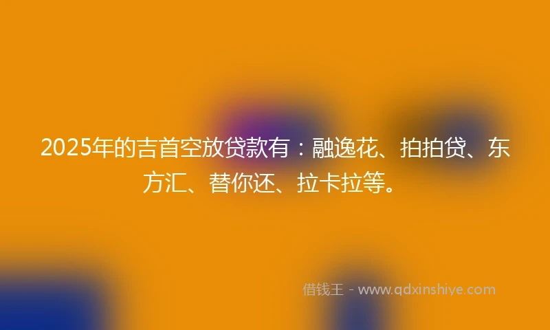 2025年的吉首空放贷款有：融逸花、拍拍贷、东方汇、替你还、拉卡拉等。