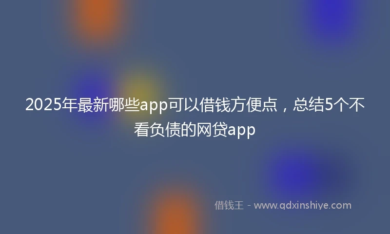 2025年最新哪些app可以借钱方便点，总结5个不看负债的网贷app
