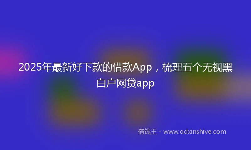 2025年最新好下款的借款App，梳理五个无视黑白户网贷app