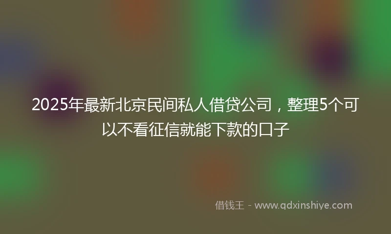 2025年最新北京民间私人借贷公司，整理5个可以不看征信就能下款的口子