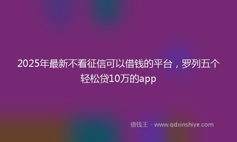 2025年最新不看征信可以借钱的平台，罗列五个轻松贷10万的app
