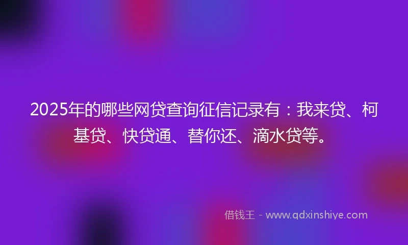 2025年的哪些网贷查询征信记录有：我来贷、柯基贷、快贷通、替你还、滴水贷等。
