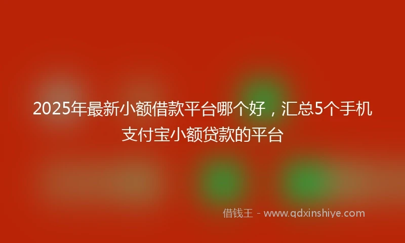 2025年最新小额借款平台哪个好，汇总5个手机支付宝小额贷款的平台