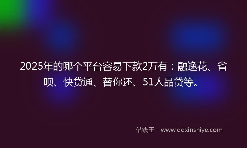 2025年的哪个平台容易下款2万有：融逸花、省呗、快贷通、替你还、51人品贷等。