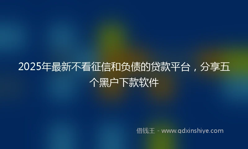 2025年最新不看征信和负债的贷款平台，分享五个黑户下款软件