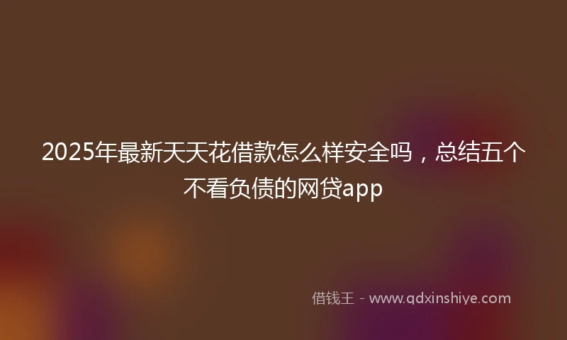 2025年最新天天花借款怎么样安全吗，总结五个不看负债的网贷app
