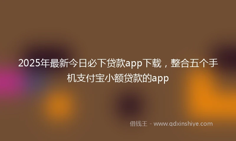 2025年最新今日必下贷款app下载，整合五个手机支付宝小额贷款的app