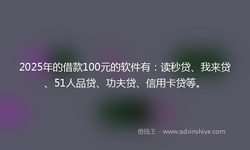 2025年的借款100元的软件有：读秒贷、我来贷、51人品贷、功夫贷、信用卡贷等。