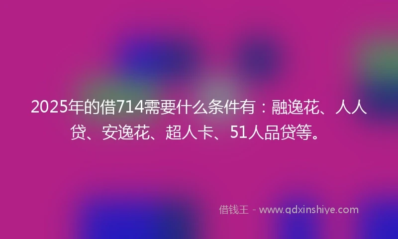 2025年的借714需要什么条件有：融逸花、人人贷、安逸花、超人卡、51人品贷等。