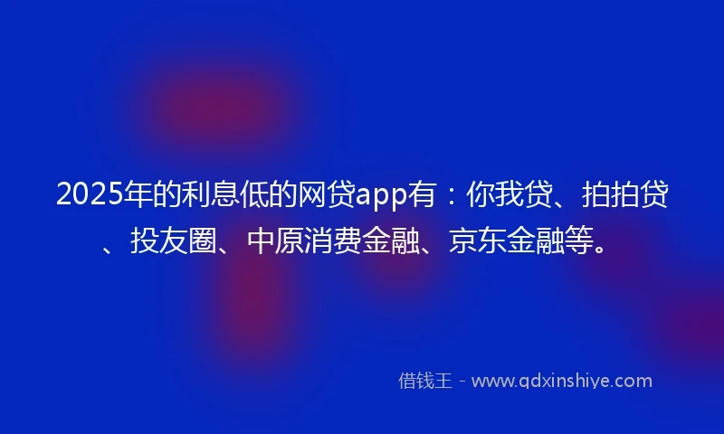 2025年的利息低的网贷app有：你我贷、拍拍贷、投友圈、中原消费金融、京东金融等。