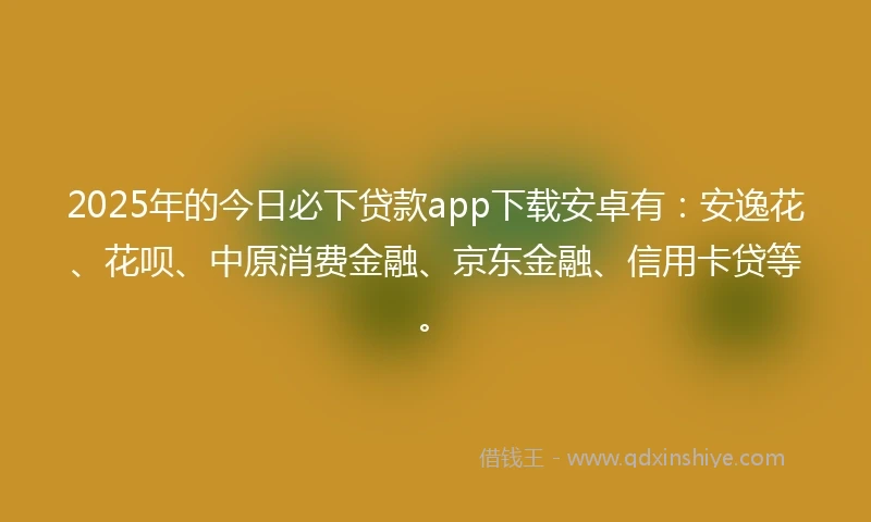 2025年的今日必下贷款app下载安卓有：安逸花、花呗、中原消费金融、京东金融、信用卡贷等。