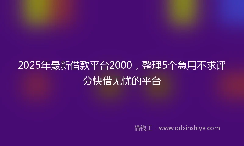 2025年最新借款平台2000，整理5个急用不求评分快借无忧的平台