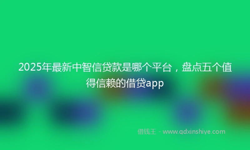 2025年最新中智信贷款是哪个平台，盘点五个值得信赖的借贷app