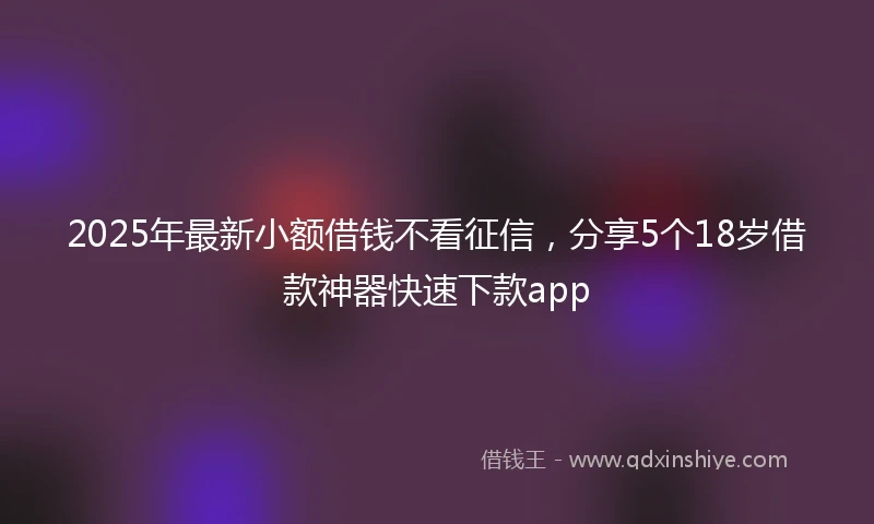 2025年最新小额借钱不看征信，分享5个18岁借款神器快速下款app