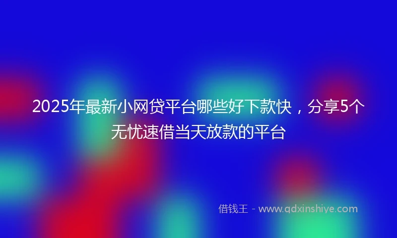 2025年最新小网贷平台哪些好下款快，分享5个无忧速借当天放款的平台