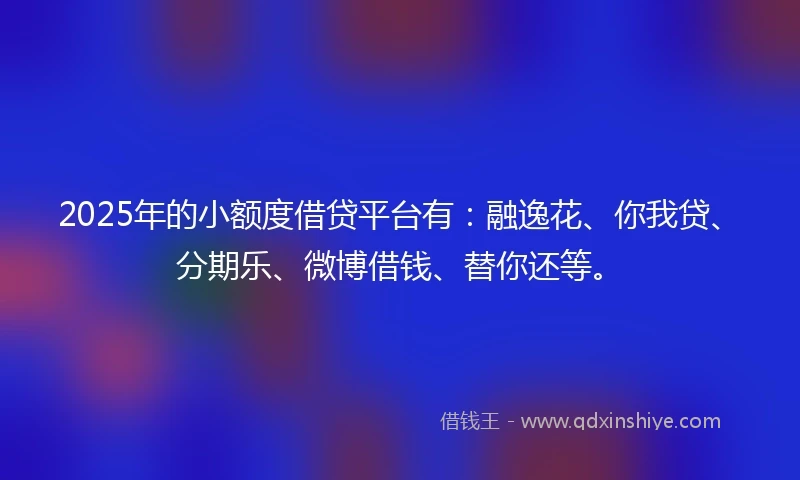 2025年的小额度借贷平台有：融逸花、你我贷、分期乐、微博借钱、替你还等。