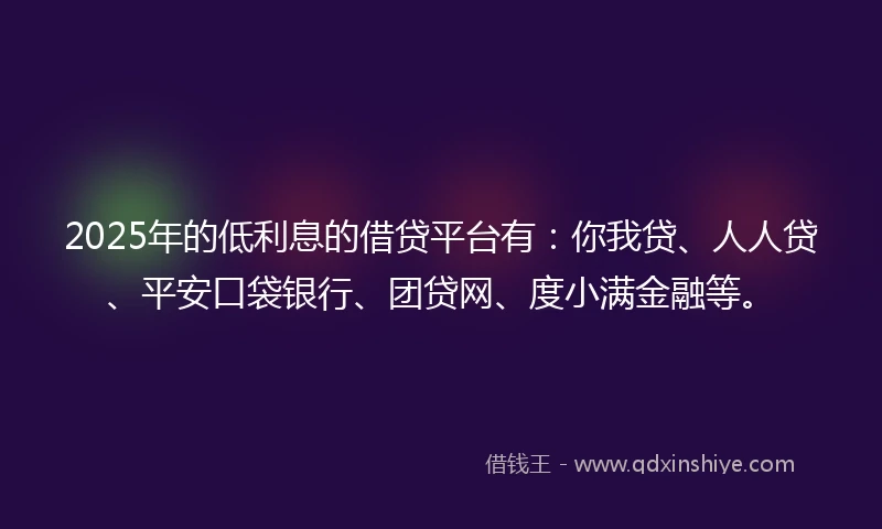 2025年的低利息的借贷平台有：你我贷、人人贷、平安口袋银行、团贷网、度小满金融等。