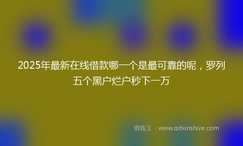 2025年最新在线借款哪一个是最可靠的呢，罗列五个黑户烂户秒下一万