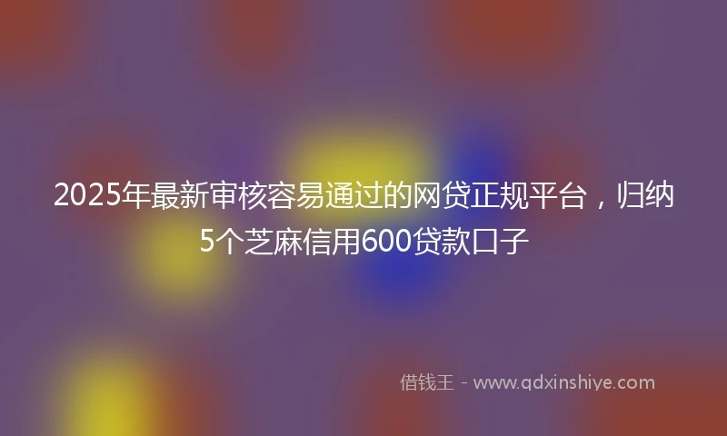 2025年最新审核容易通过的网贷正规平台，归纳5个芝麻信用600贷款口子