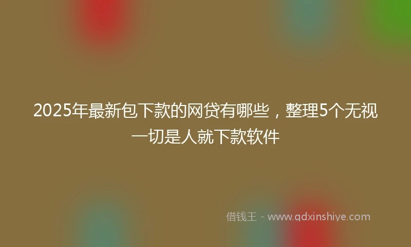 2025年最新包下款的网贷有哪些，整理5个无视一切是人就下款软件
