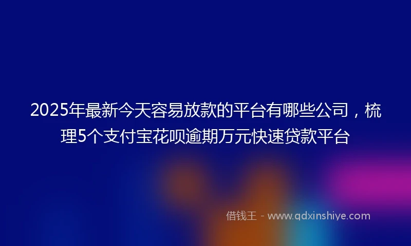 2025年最新今天容易放款的平台有哪些公司，梳理5个支付宝花呗逾期万元快速贷款平台