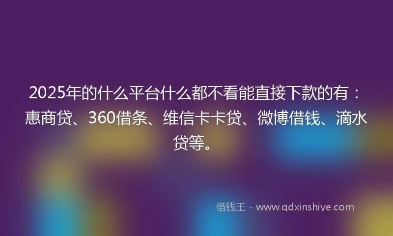 2025年的什么平台什么都不看能直接下款的有：惠商贷、360借条、维信卡卡贷、微博借钱、滴水贷等。