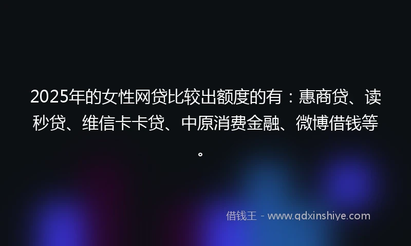 2025年的女性网贷比较出额度的有：惠商贷、读秒贷、维信卡卡贷、中原消费金融、微博借钱等。