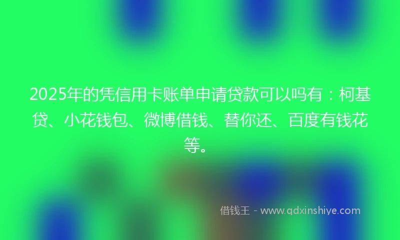 2025年的凭信用卡账单申请贷款可以吗有：柯基贷、小花钱包、微博借钱、替你还、百度有钱花等。