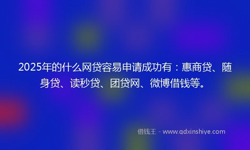 2025年的什么网贷容易申请成功有：惠商贷、随身贷、读秒贷、团贷网、微博借钱等。