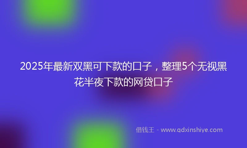 2025年最新双黑可下款的口子，整理5个无视黑花半夜下款的网贷口子