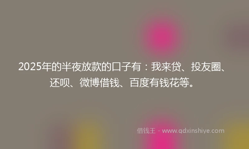 2025年的半夜放款的口子有：我来贷、投友圈、还呗、微博借钱、百度有钱花等。