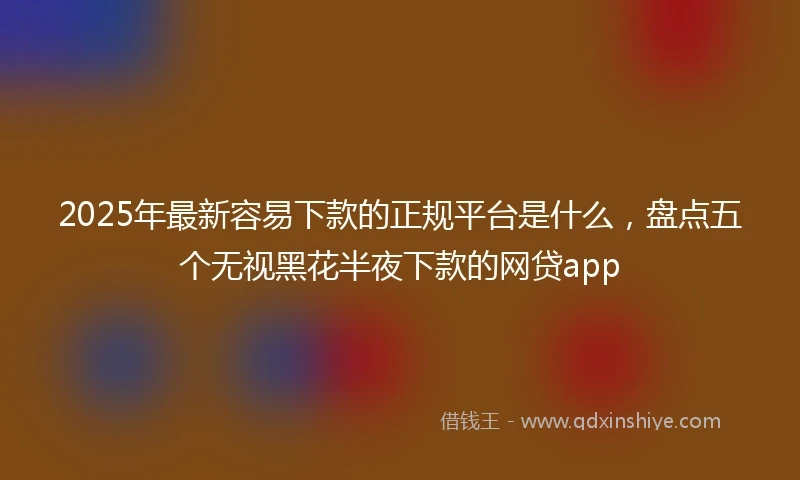 2025年最新容易下款的正规平台是什么，盘点五个无视黑花半夜下款的网贷app
