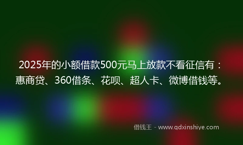 2025年的小额借款500元马上放款不看征信有：惠商贷、360借条、花呗、超人卡、微博借钱等。