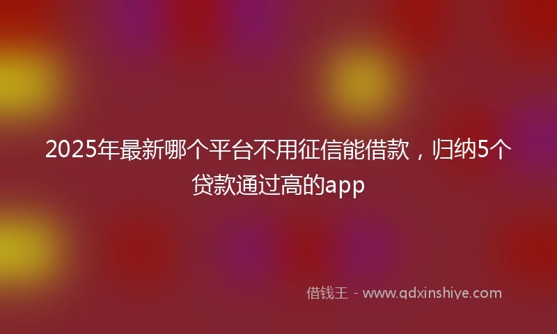 2025年最新哪个平台不用征信能借款，归纳5个贷款通过高的app