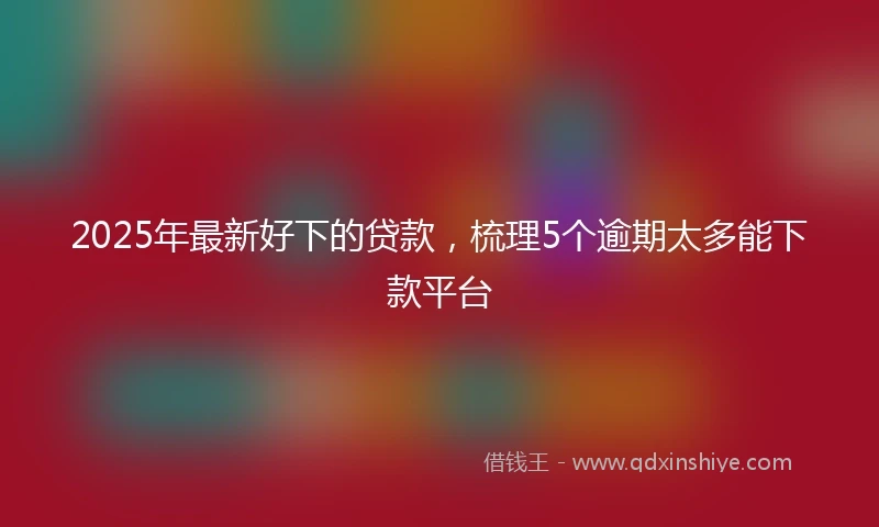 2025年最新好下的贷款，梳理5个逾期太多能下款平台