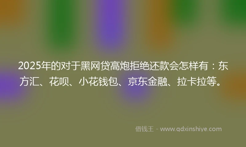 2025年的对于黑网贷高炮拒绝还款会怎样有：东方汇、花呗、小花钱包、京东金融、拉卡拉等。