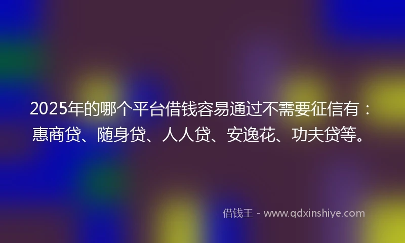 2025年的哪个平台借钱容易通过不需要征信有：惠商贷、随身贷、人人贷、安逸花、功夫贷等。