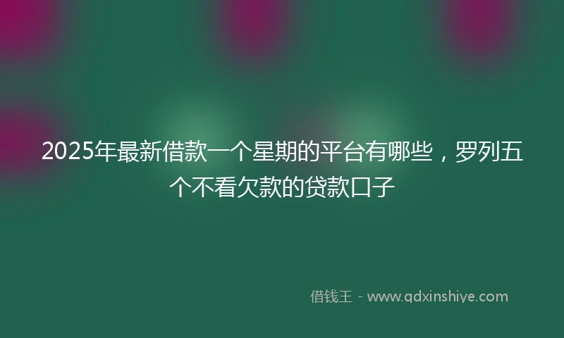 2025年最新借款一个星期的平台有哪些，罗列五个不看欠款的贷款口子