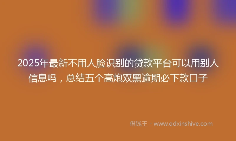 2025年最新不用人脸识别的贷款平台可以用别人信息吗，总结五个高炮双黑逾期必下款口子