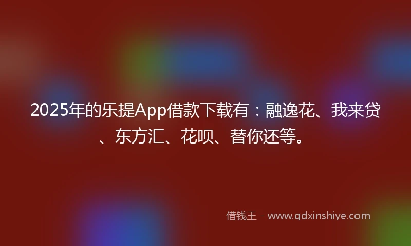 2025年的乐提App借款下载有：融逸花、我来贷、东方汇、花呗、替你还等。