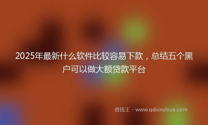 2025年最新什么软件比较容易下款，总结五个黑户可以做大额贷款平台