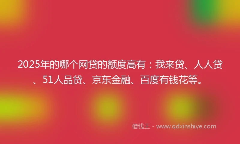 2025年的哪个网贷的额度高有：我来贷、人人贷、51人品贷、京东金融、百度有钱花等。