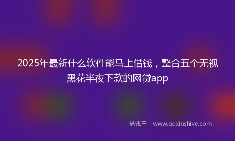 2025年最新什么软件能马上借钱，整合五个无视黑花半夜下款的网贷app